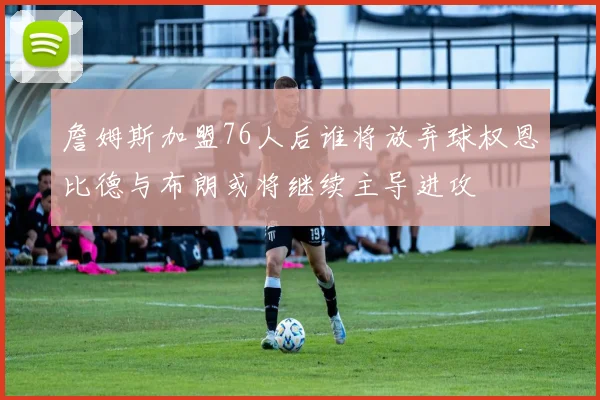 詹姆斯加盟76人后谁将放弃球权恩比德与布朗或将继续主导进攻