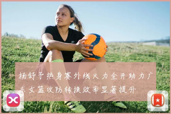 杨舒予热身赛外线火力全开助力广东女篮攻防转换效率显著提升