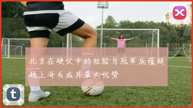 北京在硬仗中的经验与冠军底蕴超越上海或成其最大优势