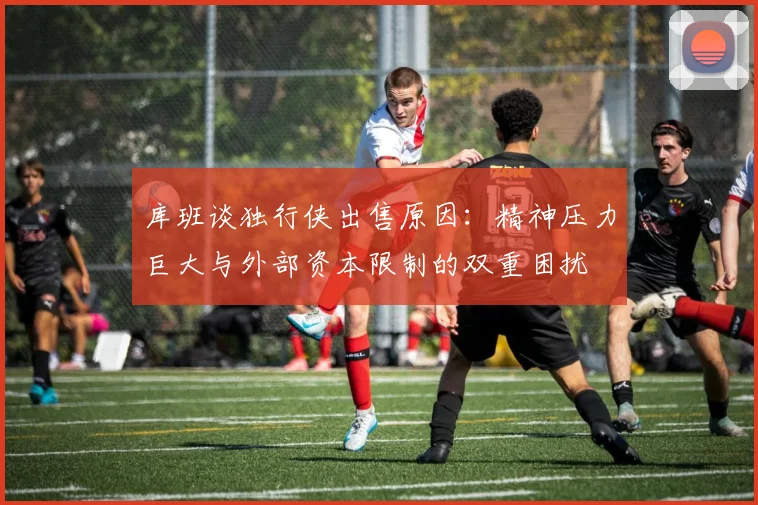 库班谈独行侠出售原因：精神压力巨大与外部资本限制的双重困扰