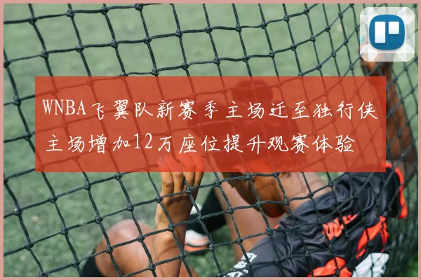 WNBA飞翼队新赛季主场迁至独行侠主场增加12万座位提升观赛体验