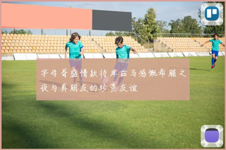 字母哥盛情款待库兹马感慨希腊之夜与真朋友的珍贵友谊